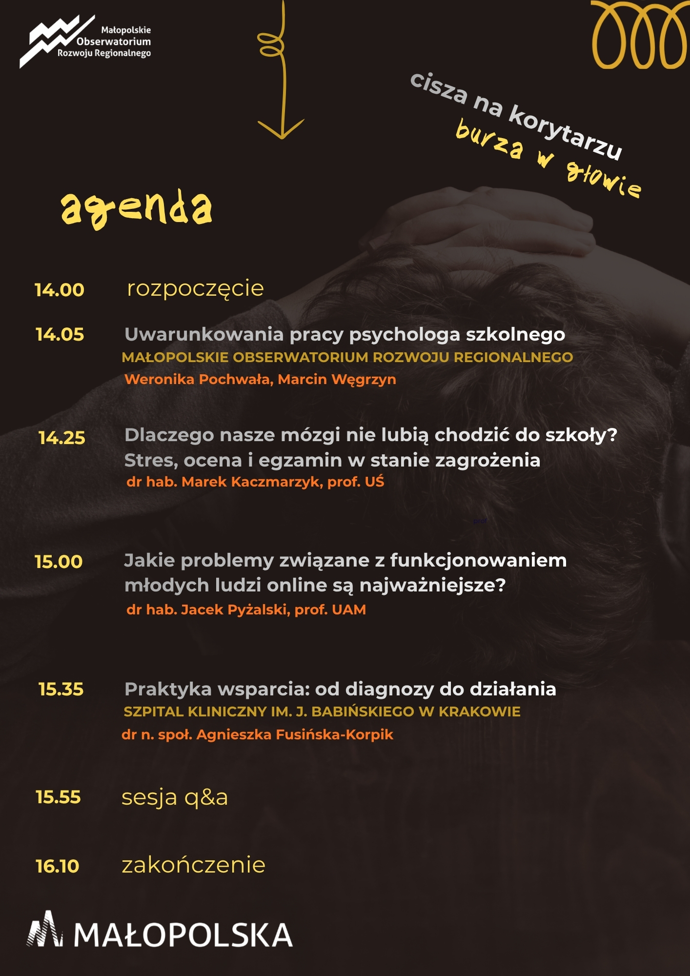agenda webinarium cisza na korytarzu, burza w głowie, godz. 14:00 rozpoczęcie, godz. 14:05 Uwarunkowania pracy psychologa szkolnego, prezentują Weronika Pochwała, Marcin Węgrzyn z Małopolskiego Obserwatorium Rozwoju Regionalnego, godz. 14:25 Dlaczego nasze mózgi nie lubią chodzić do szkoły? Stres, ocena i egzamin w stanie zagrożenia, prezentuje dr hab. Marek Kaczmarzyk, prof. Uniwersytetu Śląskiego, godz. 15:00 Jakie problemy związane z funkcjonowaniem młodych ludzi online są najważniejsze? Prezentuje dr hab. Jacek Pyżalski, prof. Uniwersytetu im. Adama Mickiewicza w Poznaniu, godz. 15:35 Praktyka wsparcia: od diagnozy do działania, prezentuje dr n. społ. Agnieszka Fusińska-Korpik, godz. 15:55 sesja q&a, godz. 16:10 zakończenie.15:55